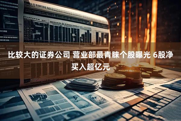 比较大的证券公司 营业部最青睐个股曝光 6股净买入超亿元