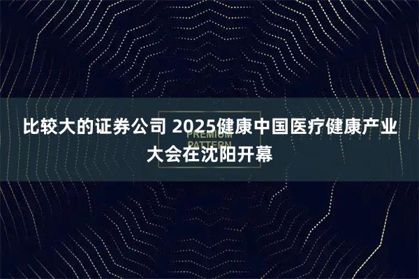 比较大的证券公司 2025健康中国医疗健康产业大会在沈阳开幕