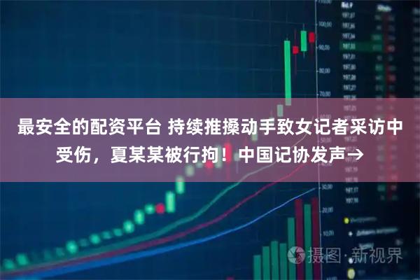 最安全的配资平台 持续推搡动手致女记者采访中受伤，夏某某被行拘！中国记协发声→