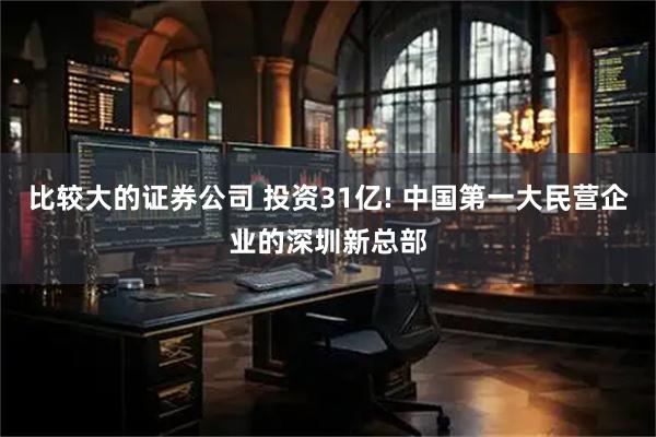 比较大的证券公司 投资31亿! 中国第一大民营企业的深圳新总部