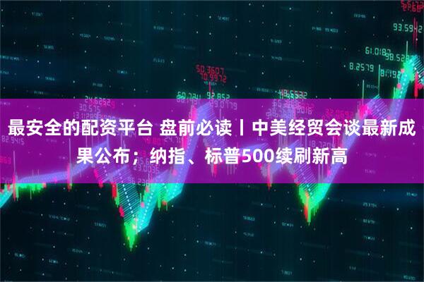 最安全的配资平台 盘前必读丨中美经贸会谈最新成果公布；纳指、标普500续刷新高