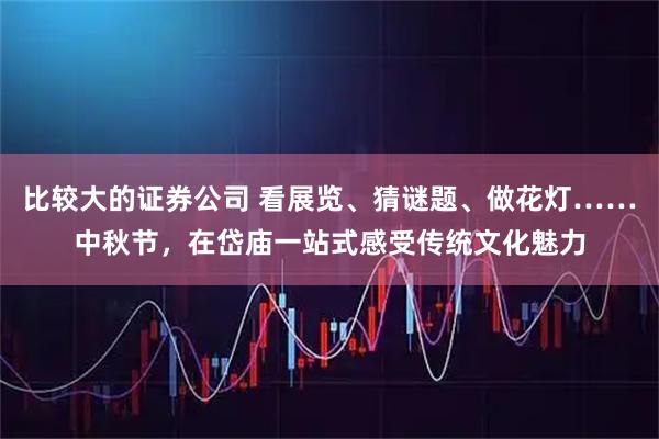 比较大的证券公司 看展览、猜谜题、做花灯……中秋节，在岱庙一站式感受传统文化魅力