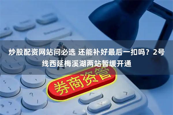 炒股配资网站问必选 还能补好最后一扣吗？2号线西延梅溪湖两站暂缓开通