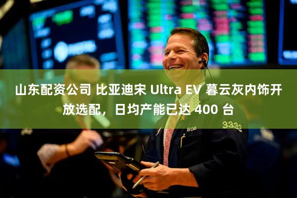 山东配资公司 比亚迪宋 Ultra EV 暮云灰内饰开放选配，日均产能已达 400 台